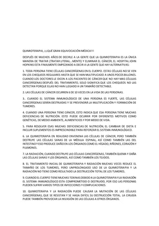 QUIMIOTERAPIA, ¡¡¡QUÉ GRAN EQUIVOCACIÓN MÉDICA!!!
DESPUÉS DE MUCHOS AÑOS DE DECIRLE A LA GENTE QUE LA QUIMIOTERAPIA ES LA ÚNICA
MANERA DE TRATAR (TRATAR LITERAL...MENTE) Y ELIMINAR EL CÁNCER, EL HOSPITAL JOHN
HOPKINS ESTA FINALMENTE EMPEZANDO A DECIR A LA GENTE QUE HAY ALTERNATIVAS:
1. TODA PERSONA TIENE CÉLULAS CANCERÍGENAS EN EL CUERPO. ESTAS CÉLULAS NO SE VEN
EN LOS CHEQUEOS REGULARES HASTA QUE SE HAN MULTIPLICADO A UNOS POCOSBILLONES.
CUANDO LOS DOCTORES LE DICEN A LOS PACIENTES DE CÁNCER QUE NO HAY MAS CÉLULAS
CANCERÍGENAS DESPUÉS DEL TRATAMIENTO, SOLO SIGNIFICA QUE LOS CHEQUEOS NO LAS
DETECTAN PORQUE ELLAS NO HAN LLEGADO A UN TAMAÑO DETECTABLE.
2. LAS CÉLULAS DE CÁNCER OCURREN 6 DE 10 VECES EN LA VIDA DE LAS PERSONAS.
3.. CUANDO EL SISTEMA INMUNOLÓGICO DE UNA PERSONA ES FUERTE, LAS CÉLULAS
CANCERÍGENAS SERÁN DESTRUIDAS Y SE PREVENDRÁ LA MULTIPLICACIÓN Y FORMACIÓN DE
TUMORES.
4. CUANDO UNA PERSONA TIENE CÁNCER, ESTO INDICA QUE ESA PERSONA TIENE MUCHAS
DEFICIENCIAS DE NUTRICIÓN. ESTO PUEDE OCURRIR POR DIFERENTES MOTIVOS COMO
GENÉTICAS, DE MEDIO AMBIENTE, ALIMENTICIOS Y POR MODO DE VIDA.
5. PARA RESOLVER ESAS MUCHAS DEFICIENCIAS DE NUTRICIÓN, EL CAMBIAR DE DIETA E
INCLUIR SUPLEMENTOS ES IMPRESCINDIBLE PARA REFORZAR EL SISTEMA INMUNOLÓGICO.
6. LA QUIMIOTERAPIA EN REALIDAD ENVENENA LAS CÉLULAS DE CÁNCER, PERO TAMBIÉN
DESTRUYE LAS CÉLULAS SANAS DE LA MÉDULA ESPINAL, ASÍ COMO TAMBIÉN LAS DEL
INTESTINOY ESO PRODUCE DAÑOEN LOS ÓRGANOSCOMO EL HÍGADO,RIÑONES,CORAZÓN Y
PULMONES.
7. LA RADIACIÓN,CUANDODESTRUYE LAS CÉLULAS CANCERÍGENAS,TAMBIÉN QUEMA Y DAÑA
LAS CÉLULAS SANAS Y LOS ÓRGANOS, ASÍ COMO TAMBIÉN LOS TEJIDOS.
8. EL TRATAMIENTO INICIAL DE QUIMIOTERAPIA Y RADIACIÓN MUCHAS VECES REDUCE EL
TAMAÑO DE LOS TUMORES, PERO UNPROLONGADO USO DE LA QUIMIOTERAPIA Y LA
RADIACIÓN NO TIENE COMO RESULTADO LA DESTRUCCIÓN TOTAL DE LOS TUMORES.
9. CUANDOEL CUERPO TIENEMUCHAS TOXINASDEBIDOA LA QUIMIOTERAPIA YLA RADIACIÓN
EL SISTEMA INMUNOLÓGICO ESTA COMPROMETIDO O DESTRUIDO, POR ESO LAS PERSONAS
PUEDEN SUFRIR VARIOS TIPOS DE INFECCIONES Y COMPLICACIONES.
10. QUIMIOTERAPIA Y LA RADIACIÓN PUEDE CAUSAR LA MUTACIÓN DE LAS CÉLULAS
CANCERÍGENAS, QUE SE RESISTAN Y SE HAGA DIFÍCIL SU DESTRUCCIÓN TOTAL. LA CIRUGÍA
PUEDE TAMBIÉN PROVOCAR LA INVASIÓN DE LAS CÉLULAS A OTROS ÓRGANOS.
 