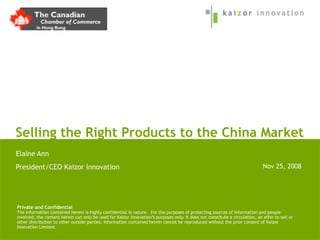 Selling the Right Products to the China Market
Elaine Ann
President/CEO Kaizor Innovation                                                                                               Nov 25, 2008




Private and Confidential
The information contained herein is highly confidential in nature. For the purposes of protecting sources of information and people
involved, the content herein can only be used for Kaizor Innovation’s purposes only. It does not constitute a circulation, an offer to sell or
other distribution to other outside parties. Information contained herein cannot be reproduced without the prior consent of Kaizor
Innovation Limited.
 