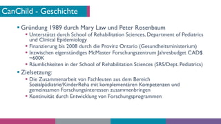 CanChild - Geschichte
§ Gründung 1989 durch Mary Law und Peter Rosenbaum
§ Unterstützt durch School of Rehabilitation Scie...