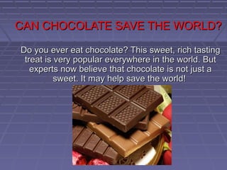 CAN CHOCOLATE SAVE THE WORLD?

Do you ever eat chocolate? This sweet, rich tasting
 treat is very popular everywhere in the world. But
   experts now believe that chocolate is not just a
          sweet. It may help save the world!
 
