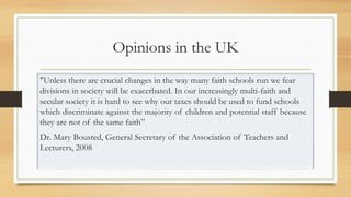Opinions in the UK
"Unless there are crucial changes in the way many faith schools run we fear
divisions in society will be exacerbated. In our increasingly multi-faith and
secular society it is hard to see why our taxes should be used to fund schools
which discriminate against the majority of children and potential staff because
they are not of the same faith”
Dr. Mary Bousted, General Secretary of the Association of Teachers and
Lecturers, 2008
 