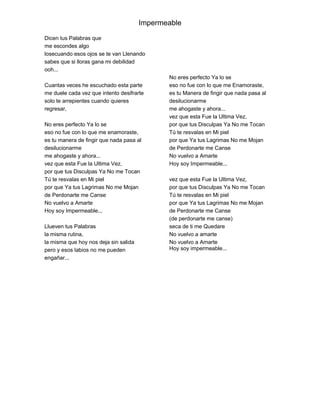 Impermeable

Dicen tus Palabras que
me escondes algo
losecuando esos ojos se te van Llenando
sabes que si lloras gana mi debilidad
ooh...
                                              No eres perfecto Ya lo se
Cuantas veces he escuchado esta parte         eso no fue con lo que me Enamoraste,
me duele cada vez que intento desifrarte      es tu Manera de fingir que nada pasa al
solo te arrepientes cuando quieres            desilucionarme
regresar,                                     me ahogaste y ahora...
                                              vez que esta Fue la Ultima Vez,
No eres perfecto Ya lo se                     por que tus Disculpas Ya No me Tocan
eso no fue con lo que me enamoraste,          Tú te resvalas en Mi piel
es tu manera de fingir que nada pasa al       por que Ya tus Lagrimas No me Mojan
desilucionarme                                de Perdonarte me Canse
me ahogaste y ahora...                        No vuelvo a Amarte
vez que esta Fue la Ultima Vez,               Hoy soy Impermeable...
por que tus Disculpas Ya No me Tocan
Tú te resvalas en Mi piel                     vez que esta Fue la Ultima Vez,
por que Ya tus Lagrimas No me Mojan           por que tus Disculpas Ya No me Tocan
de Perdonarte me Canse                        Tú te resvalas en Mi piel
No vuelvo a Amarte                            por que Ya tus Lagrimas No me Mojan
Hoy soy Impermeable...                        de Perdonarte me Canse
                                              (de perdonarte me canse)
Llueven tus Palabras                          seca de ti me Quedare
la misma rutina,                              No vuelvo a amarte
la misma que hoy nos deja sin salida          No vuelvo a Amarte
pero y esos labios no me pueden               Hoy soy impermeable...
engañar...
 