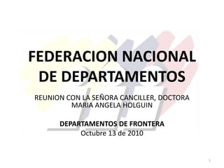 FEDERACION NACIONAL
DE DEPARTAMENTOS
REUNION CON LA SEÑORA CANCILLER, DOCTORA
MARIA ANGELA HOLGUIN
DEPARTAMENTOS DE FRONTERA
Octubre 13 de 2010
1
 