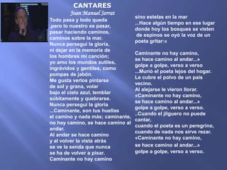CANTARES
        Joan Manuel Serrat
                                   sino estelas en la mar
Todo pasa y todo queda
                                   ...Hace algún tiempo en ese lugar
,pero lo nuestro es pasar,
                                   donde hoy los bosques se visten
pasar haciendo caminos,
                                    de espinos se oyó la voz de un
caminos sobre la mar.
                                   poeta gritar:«
Nunca perseguí la gloria,
ni dejar en la memoria de
                                   Caminante no hay camino,
los hombres mi canción;
                                   se hace camino al andar...»
yo amo los mundos sutiles,
                                   golpe a golpe, verso a verso
ingrávidos y gentiles, como
                                   ...Murió el poeta lejos del hogar.
pompas de jabón.
                                   Le cubre el polvo de un país
Me gusta verlos pintarse
                                   vecino.
de sol y grana, volar
                                   Al alejarse le vieron llorar.
bajo el cielo azul, temblar
                                   «Caminante no hay camino,
súbitamente y quebrarse.
                                   se hace camino al andar...»
Nunca perseguí la gloria
                                   golpe a golpe, verso a verso.
...Caminante, son tus huellas
                                   ..Cuando el jilguero no puede
el camino y nada más; caminante,
                                   cantar,
no hay camino, se hace camino al
                                   cuando el poeta es un peregrino,
andar.
                                   cuando de nada nos sirve rezar.
Al andar se hace camino
                                   «Caminante no hay camino,
y al volver la vista atrás
se ve la senda que nunca           se hace camino al andar...»
se ha de volver a pisar.           golpe a golpe, verso a verso.
Caminante no hay camino
 