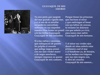 GUAYAQUIL DE MIS
               AMORES


Tu eres perla que surgiste     Porque tienes las princesas
del mas grande e ignoto mar,   que fascinan al mirar
y si al son de su arrullar     y que embriagan al besar
en jardín te convertiste;      con sus labios de cerezas,
soberana en sus empeños        te reclamo las dulzuras
nuestro Dios formo un pensil   con que anhelo yo vivir,
con tus bellas Guayaquil;      para nunca mas sufrir;
Guayaquil de mis ensueños.     Guayaquil de mis ternuras.

Si a tus rubias y morenas,
que enloquecen de pasión       Y al mirar sus verdes ojos
les palpita el corazón         donde mi alma anhela estar
que mitiga negras penas        prisionero cual el mar
con sus ojos verdes mares      o al hundirme ya, de hinojos,
o de negro anochecer,          en las noches con fulgores
siempre imponen su querer      que sus ojos negros son,
Guayaquil de mis cantares.     te dirá mi corazón:
                               Guayaquil de mis amores...
 