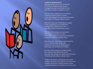 AMIGOS HERMANOS
Hermanos hay que nos dio la familia
Y a veces se dispersan por el mar
Y amigos hay que nos brindó la vida
Que ahora vienen y después se van

Pero hay otros amigos que en el llanto
Conocen nuestro propio corazón
Y más que amigos son igual que hermanos
Pues saben de nuestro último rincón

Hermanos hay que nos brindó la sangre
Y dan aquello que nos pueden dar
Y amigos hay traídos por el aire
Que dan si acaso tienen techo y pan

Pero hay otros amigos cuyas manos
Son mágicas al darnos su calor
Y más que amigos son igual que hermanos
Cuando se trata de entregar amor

Hermanos hay que tienen rasgos nuestros
Y en ocasiones nada, nada más
Amigos hay que son de bien adentro
Más luego nos olvidan con la edad

Pero hay otros amigos que hacen tanto
Por conservarnos dentro de su ser
Que más que amigos son igual que hermanos
Y olvida nuestro abuso, nuestro ayer

Amigos, hermanos, mil gracias por existir
Amigos, hermanos, los quiero en mi porvenir
Amigos, hermanos, mil gracias por existir
Amigos, hermanos, los quiero en mi porvenir
 