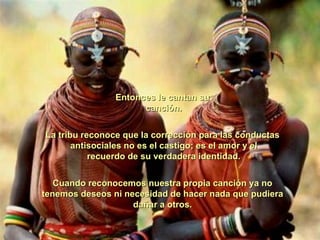 Entonces le cantan su  canción. La tribu reconoce que la corrección para las conductas  antisociales no es el castigo; es el amor y el  recuerdo de su verdadera identidad. Cuando reconocemos nuestra propia canción ya no tenemos deseos ni necesidad de hacer nada que pudiera  dañar a otros.  