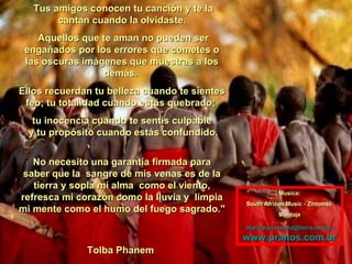 Tus amigos conocen tu canción y te la cantan cuando la olvidaste. Aquellos que te aman no pueden ser engañados por los errores que cometes o las oscuras imágenes que muestras a los demás.  Ellos recuerdan tu belleza cuando te sientes feo; tu totalidad cuando estás quebrado;  tu inocencia cuando te sentís culpable  y tu propósito cuando estás confundido. No necesito una garantía firmada para saber que la  sangre de mis venas es de la tierra y sopla mi alma  como el viento, refresca mi corazón como la lluvia y  limpia mi mente como el humo del fuego sagrado." Tolba Phanem  Musica: South African Music - Zintombi  Montaje [email_address] www.pranos.com.br 