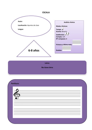 ESCALA
Análisis rítmico
Modos rítmicos:
Tempo:
Acento: Binario
Subdivisión:
Compás: 2/4
Nº compases: 8
Primera y última nota:
Ámbito:
Autor:
Localización: Apuntes de clase
Lengua:
Letra:
No tiene letra
Partitura:
6-8 años
 