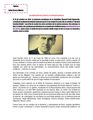 CELEBRACIÓN DEL DÍA DE LA CANCIÓN CRIOLLA
El 18 de octubre de 1944, el entonces presidente de la República Manuel Prado Ugarteche ,
estableció medianteResoluciónSuprema queel31 de octubre decada año se celebre el"Día dela
CanciónCriolla", conel fin de exaltar los aires costeños de la música peruana. Sin embargo, la
idea se debió a lasgestionespersistentesde unamantedel criollismocomo JuanManuelCarrera
del Corral, quien tenía el sueño de que la canción criolla tenga un día en el que se recuerde y
celebre como se debe.
José Carrera nació el 11 de mayo de 1904 en Lima. Fue creciendo a la par con el
desarrollo de la canción criolla por la que llegó a tener un gran amor, cariño y pasión. Él
no era cantante ni músico pero se sentía muy dentro de nuestra música y ese sentimiento
hizo que naciera dentro suyo el deseo de hacer algo por ella; el lograr que se haga
realidad, por parte de las autoridades, un reconocimiento oficial que exalte nuestro
criollismo... y ése fue su sueño.
Era aficionado a las corridas de toros, peleas de gallos, jaranas y también devoto del
Señor de los Milagros. Fue querido por su bondad, caballerosidad, nobleza y don de
gente que demostró ser. Aunque a veces fue incomprendido, quizás por ser un soñador
que tuvo un sueño difícil de que se haga realidad en esa época.
Trabajaba como operario en el Diario El Comercio, teniendo a su cargo el linotipo de
titulares. Debido a su amor por el criollismo, fue presidente del Centro Musical ''Carlos A.
Saco'', el primero en su género, localizado en la Plaza Buenos Aires, actual esquina del
Jirón Huánuco y el Jirón Miró Quesada en los Barrios Altos. El centro fue fundado en
honor al gran compositor, guitarrista y pianista que fue Carlos A. Saco, quien falleció el 18
de febrero de 1935 como consecuencia de una pulmonía doble que le dio dos días antes
al retornar, de madrugada, de una fiesta a la que había asistido con su bohemio grupo de
Cocharcas: Angel Monteverde, Victor Echegaray, Pancho Estrada, Carlos Bahamonde,
Alejandro Ascoy y otros.
Fueron trece de sus amigos de la bohemia, y admiradores de Saco, quienes decidieron
honrar al gran compositor y músico fundando el primer centro musical del criollismo. Un
Autora:
Sofía Orosco Vidarte
 