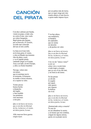 CANCIÓN
                                  por un palmo más de tierra;
                                  que yo aquí; tengo por mío
                                  cuanto abarca el mar bravío,
DEL PIRATA                        a quien nadie impuso leyes.




Con diez cañones por banda,
viento en popa, a toda vela,      Y no hay playa,
no corta el mar, sino vuela       sea cualquiera,
un velero bergantín.              ni bandera
Bajel pirata que llaman,          de esplendor,
por su bravura, El Temido,        que no sienta
en todo mar conocido              mi derecho
del uno al otro confín.           y dé pechos mi valor.

La luna en el mar riela           Que es mi barco mi tesoro,
en la lona gime el viento,        que es mi dios la libertad,
y alza en blando movimiento       mi ley, la fuerza y el viento,
olas de plata y azul;             mi única patria, la mar.
y va el capitán pirata,
cantando alegre en la popa,       A la voz de quot;¡barco viene!quot;
Asia a un lado, al otro Europa,   es de ver
y allá a su frente Istambul:      cómo vira y se previene
                                  a todo trapo a escapar;
Navega, velero mío                que yo soy el rey del mar,
sin temor,                        y mi furia es de temer.
que ni enemigo navío
ni tormenta, ni bonanza           En las presas
tu rumbo a torcer alcanza,        yo divido
ni a sujetar tu valor.            lo cogido
                                  por igual;
Veinte presas                     sólo quiero
hemos hecho                       por riqueza
a despecho                        la belleza
del inglés                        sin rival.
y han rendido
sus pendones                      Que es mi barco mi tesoro,
cien naciones                     que es mi dios la libertad,
a mis pies.                       mi ley, la fuerza y el viento,
                                  mi única patria, la mar.
Que es mi barco mi tesoro,
que es mi dios la libertad,       ¡Sentenciado estoy a muerte!
mi ley, la fuerza y el viento,    Yo me río
mi única patria, la mar.          no me abandone la suerte,
                                  y al mismo que me condena,
Allá; muevan feroz guerra         colgaré de alguna antena,
ciegos reyes                      quizá; en su propio navío
 