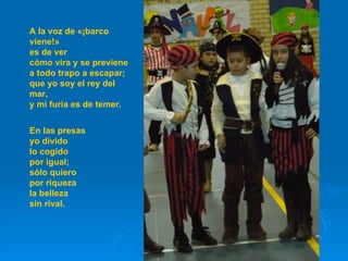 A la voz de «¡barco viene!» es de ver cómo vira y se previene a todo trapo a escapar; que yo soy el rey del mar, y mi furia es de temer. En las presas yo divido lo cogido por igual; sólo quiero por riqueza la belleza sin rival.  