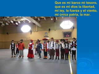 Que es mi barco mi tesoro, que es mi dios la libertad, mi ley, la fuerza y el viento, mi única patria, la mar. 