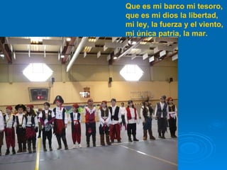 Que es mi barco mi tesoro, que es mi dios la libertad, mi ley, la fuerza y el viento, mi única patria, la mar. 