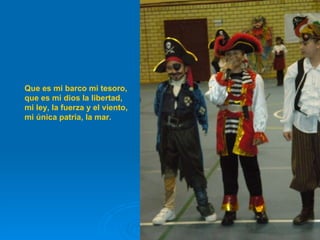 Que es mi barco mi tesoro, que es mi dios la libertad, mi ley, la fuerza y el viento, mi única patria, la mar. 