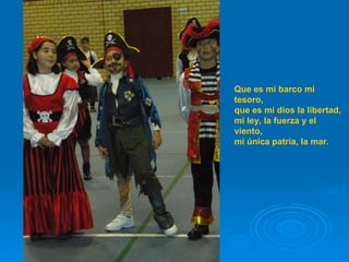 Que es mi barco mi tesoro, que es mi dios la libertad, mi ley, la fuerza y el viento, mi única patria, la mar.   