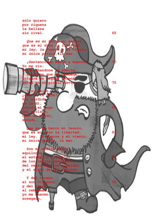 sólo quiero
por riqueza
la belleza
sin rival.                       65

  Que es mi barco mi tesoro,
que es mi dios la libertad,
mi ley, la fuerza y el viento,
mi única patria, la mar.

  ¡Sentenciado estoy a muerte!   70
Yo me río;
no me abandone la suerte,
y al mismo que me condena,
colgaré de alguna entena,
quizá en su propio navío.        75

  Y si caigo,
¿qué es la vida?
Por perdida
ya la di,
cuando el yugo                   80
del esclavo,
como un bravo,
sacudí.

  Que es mi barco mi tesoro,
que es mi dios la libertad,      85
mi ley, la fuerza y el viento,
mi única patria, la mar.

  Son mi música mejor
aquilones,
el estrépito y temblor           90
de los cables sacudidos,
del negro mar los bramidos
y el rugir de mis cañones.

  Y del trueno
al son violento,                 95
y del viento
al rebramar,
yo me duermo
sosegado,
 