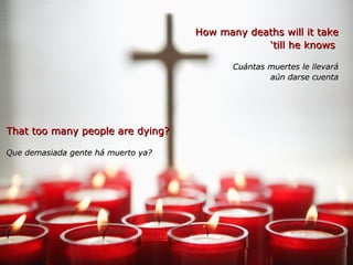 How many deaths will it takeHow many deaths will it take
‘‘till he knowstill he knows
Cuántas muertes le llevaráCuántas muertes le llevará
aún darse cuentaaún darse cuenta
That too many people are dying?That too many people are dying?
Que demasiada gente há muerto ya?Que demasiada gente há muerto ya?
 