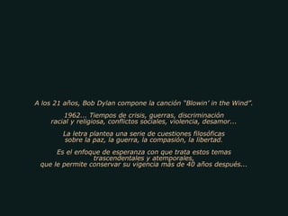 A los 21 años, Bob Dylan compone la canción “Blowin’ in the Wind”.
1962... Tiempos de crisis, guerras, discriminación
racial y religiosa, conflictos sociales, violencia, desamor...
La letra plantea una serie de cuestiones filosóficas
sobre la paz, la guerra, la compasión, la libertad.
Es el enfoque de esperanza con que trata estos temas
trascendentales y atemporales,
que le permite conservar su vigencia más de 40 años después...
 
