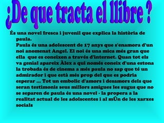 És una novel fresca i juvenil que explica la història de
  paula.
  Paula és una adolescent de 17 anys que s'enamora d'un
  noi anomenat Angel. El noi és una mica més gran que
  ella que es coneixen a través d'internet. Quan tot els
  va genial apareix Àlex a qui només coneix d'una estona
  la trobada és de cinema a més paula no sap que té un
  admirador i que està més prop del que es podria
  esperar ... Tot un embolic d'amors i desamors dels que
  seran testimonis seus millors amigues les sugus que no
  se separen de paula és una novel · la propera a la
  realitat actual de les adolscentes i al món de les xarxes
  socials
 
