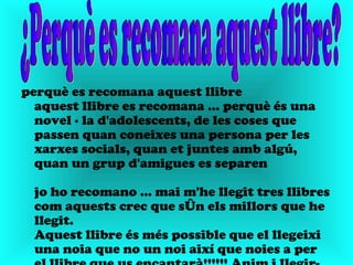 perquè es recomana aquest llibre
  aquest llibre es recomana ... perquè és una
  novel · la d'adolescents, de les coses que
  passen quan coneixes una persona per les
  xarxes socials, quan et juntes amb algú,
  quan un grup d'amigues es separen

  jo ho recomano ... mai m'he llegit tres llibres
  com aquests crec que són els millors que he
  llegit.
  Aquest llibre és més possible que el llegeixi
  una noia que no un noi així que noies a per
 
