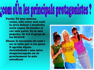Paula: Té una melena
  rossa, ulls color mel amb
  la seva dolçor i modèstia
  seria capaç de fondre el
  cor més gelat. Es la més
  popular de tot el grup de
  les SUGUS
Diana: li encanten els nois i
  no es talla per a res quan
  li agrada algun.
  desenfadada i una mica
  despreocupada no és
  precisament la més
  estudiant
 