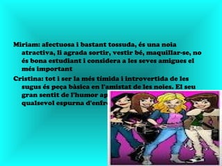 Miriam: afectuosa i bastant tossuda, és una noia
  atractiva, li agrada sortir, vestir bé, maquillar-se, no
  és bona estudiant i considera a les seves amigues el
  més important
Cristina: tot i ser la més tímida i introvertida de les
  sugus és peça bàsica en l'amistat de les noies. El seu
  gran sentit de l'humor apaga immediatament
  qualsevol espurna d'enfrontament
 