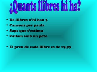 • De llibres n’hi han 3
• Cançons per paula
• Saps que t’estimu
• Callam amb un peto

• El preu de cada llibre es de 19,95
 