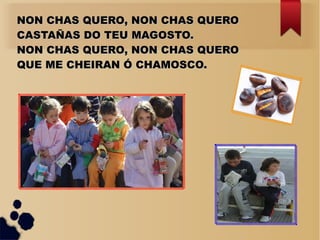 NON CHAS QUERO, NON CHAS QUERONON CHAS QUERO, NON CHAS QUERO
CASTAÑAS DO TEU MAGOSTO.CASTAÑAS DO TEU MAGOSTO.
NON CHAS QUERO, NON CHAS QUERONON CHAS QUERO, NON CHAS QUERO
QUE ME CHEIRAN Ó CHAMOSCO.QUE ME CHEIRAN Ó CHAMOSCO.
 