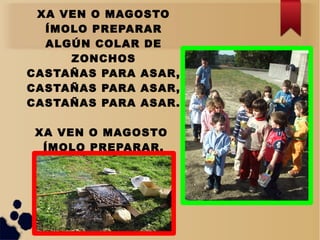 XA VEN O MAGOSTO
ÍMOLO PREPARAR
ALGÚN COLAR DE
ZONCHOS
CASTAÑAS PARA ASAR,
CASTAÑAS PARA ASAR,
CASTAÑAS PARA ASAR.
XA VEN O MAGOSTO
ÍMOLO PREPARAR.
 