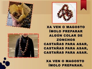 XA VEN O MAGOSTO
ÍMOLO PREPARAR
ALGÚN COLAR DE
ZONCHOS
CASTAÑAS PARA ASAR,
CASTAÑAS PARA ASAR,
CASTAÑAS PARA ASAR.
XA VEN O MAGOSTO
ÍMOLO PREPARAR.
 