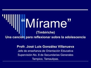 “Mírame”  (Timbiriche)
Una canción para reflexionar sobre la adolescencia

       Profr. José Luis González Villanueva
       Jefe de enseñanza de Orientación Educativa
       Supervisión No. 8 de Secundarias Generales
                  Tampico, Tamaulipas.
 
