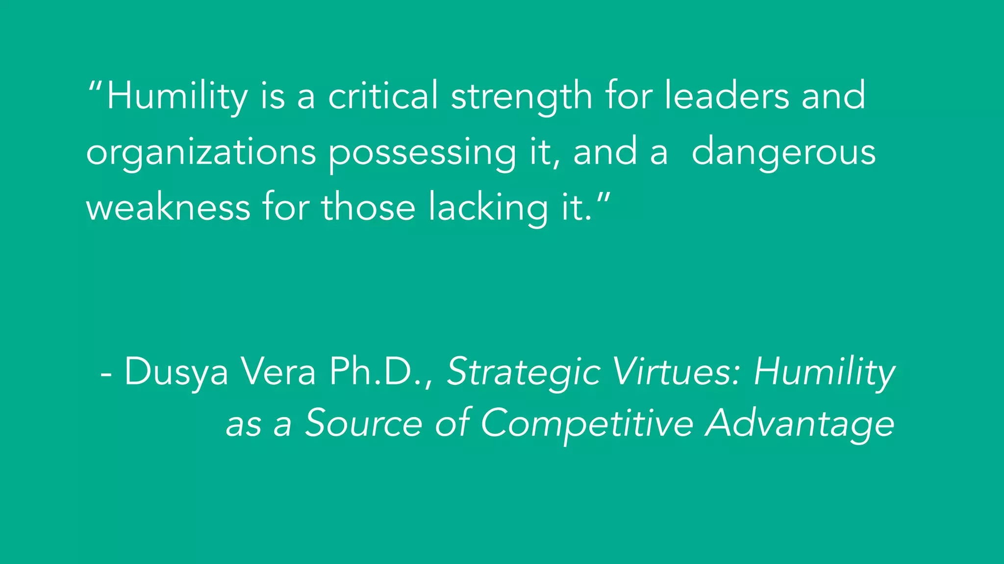 “Humility is a critical strength for leaders and
organizations possessing it, and a dangerous
weakness for those lacking it.”
- Dusya Vera Ph.D., Strategic Virtues: Humility
as a Source of Competitive Advantage
 
