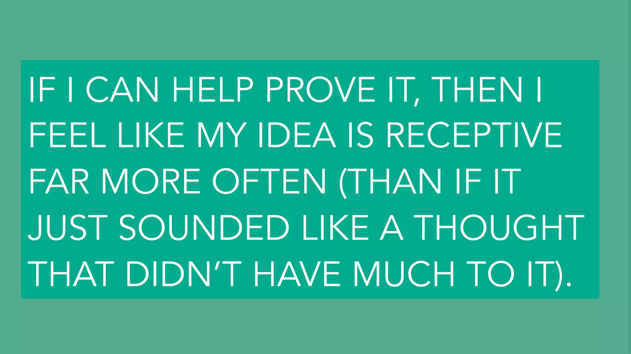 I THINK ONE THING THAT I TRY
TO BE REALLY CONSCIOUS OF
IS PROBABLY TONE.
AND JUST, I DON’T KNOW.
THERE’S COOL WAYS TO SAY
THINGS, AND DEFINITELY WAYS
TO SAY THINGS THAT FEEL
ACCUSATORY OR NEGATIVE.
I THINK, A LOT OF IN THE WAY
YOU SAY SOMETHING COULD
MAKE SOMEBODY EVEN
RECEPTIVE TO LISTENING
TO YOU (AND ACTUALLY
HEARING YOU).
MAYBE A GOOD WAY TO
GET PEOPLE TO LISTEN TO
YOU IS TO TRY TO BRING
FACTS TO THE TABLE.
IF YOU HAVE DATA TO BACK UP
SOMETHING YOU’RE TRYING TO
TALK ABOUT, IT’S DEFINITELY
MUCH EASIER TO, I THINK, GET
PEOPLE TO LISTEN TO YOU.
EVEN IF I HAVE A HUNCH
ABOUT SOMETHING…
IF I CAN HELP PROVE IT, THEN I
FEEL LIKE MY IDEA IS RECEPTIVE
FAR MORE OFTEN (THAN IF IT
JUST SOUNDED LIKE A THOUGHT
THAT DIDN’T HAVE MUCH TO IT).
 