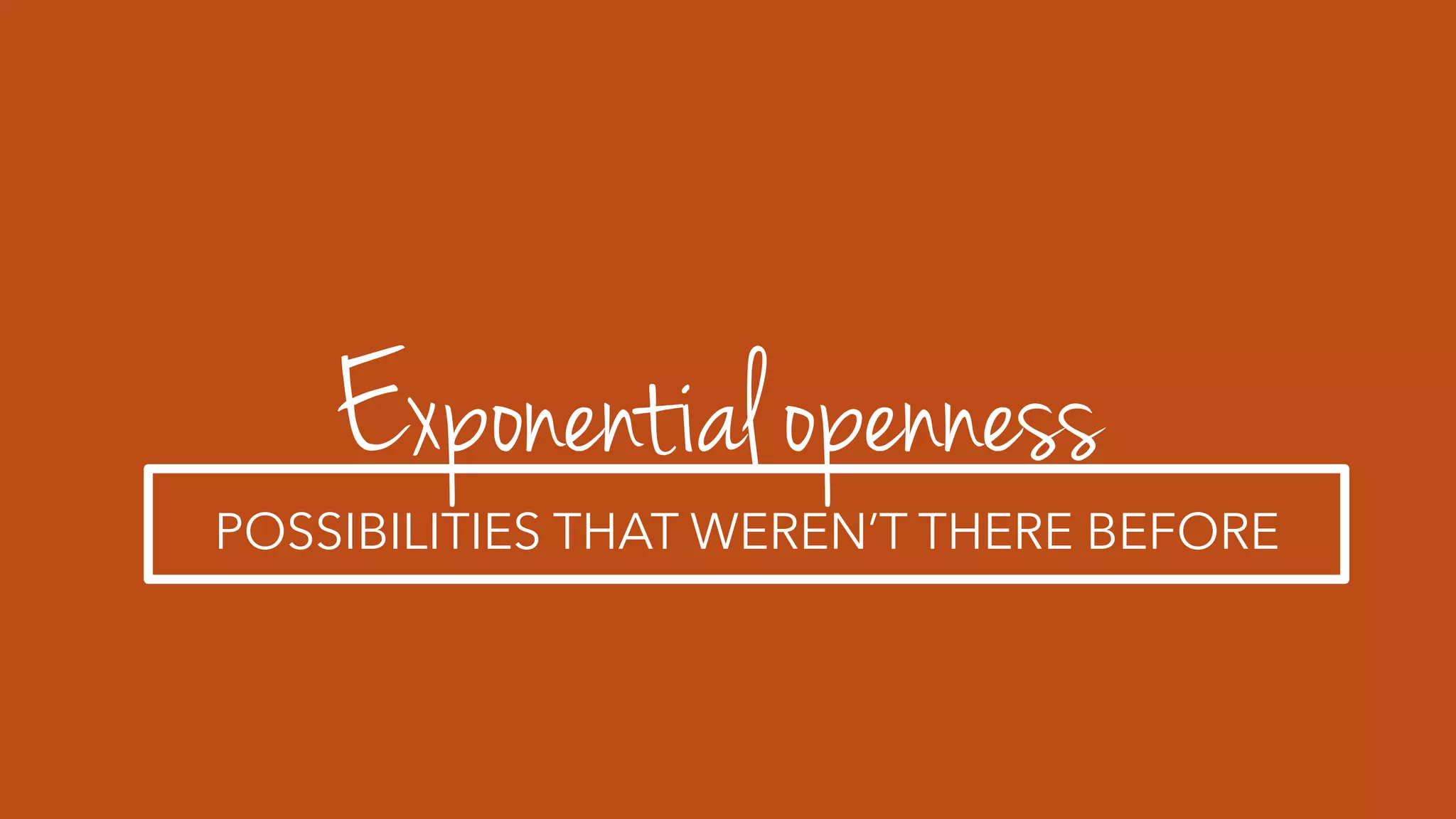 Exponential openness
POSSIBILITIES THAT WEREN’T THERE BEFORE
 