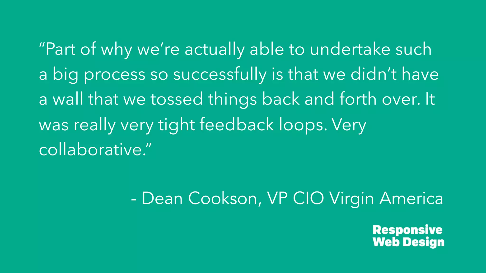 “Part of why we’re actually able to undertake such
a big process so successfully is that we didn’t have
a wall that we tossed things back and forth over. It
was really very tight feedback loops. Very
collaborative.”
- Dean Cookson, VP CIO Virgin America
 