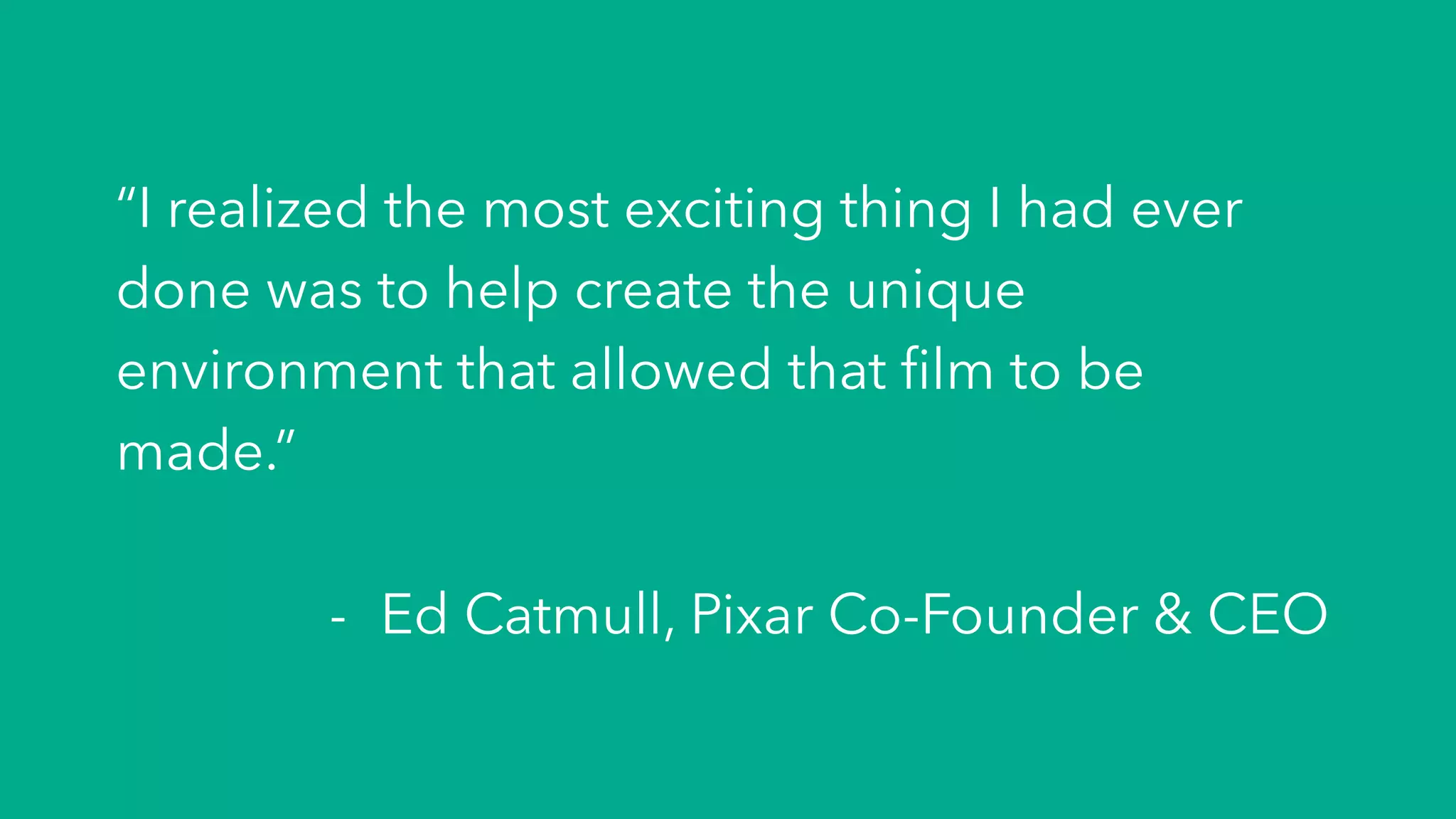 “I realized the most exciting thing I had ever
done was to help create the unique
environment that allowed that ﬁlm to be
made.”
-  Ed Catmull, Pixar Co-Founder & CEO
 