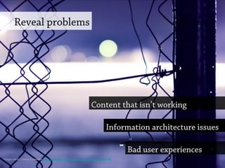 Reveal problems
Content that isn’t working
Bad user experiences
Information architecture issues
Image credit: Daniel Schneider http://www.flickr.com/photos/rapturedmind/6544675195
 