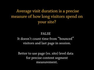 FALSE
It doesn’t count time from bounced
visitors and last page in session.
Better to use page (vs. site) level data
for precise content segment
measurement.
Average visit duration is a precise
measure of how long visitors spend on
your site?
 