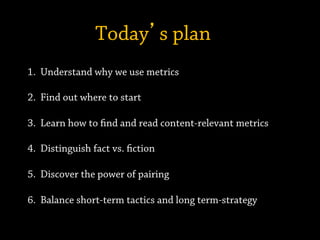 Today’s plan
1.  Understand why we use metrics
2.  Find out where to start
3.  Learn how to find and read content-relevant metrics
4.  Distinguish fact vs. fiction
5.  Discover the power of pairing
6.  Balance short-term tactics and long term-strategy
 