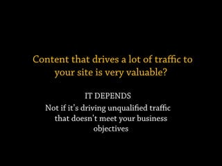 Content that drives a lot of traﬃc to
your site is very valuable?
IT DEPENDS
Not if it’s driving unqualified traﬃc
that doesn’t meet your business
objectives
 