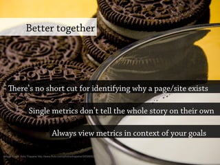 Better together
ere’s no short cut for identifying why a page/site exists
Always view metrics in context of your goals
Image credit: Kory Trapane http://www.flickr.com/photos/trapane/3059905337
Single metrics don’t tell the whole story on their own
 