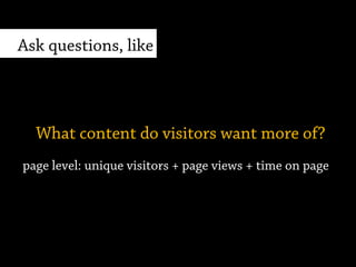 page level: unique visitors + page views + time on page
What content do visitors want more of?
Ask questions, like
 