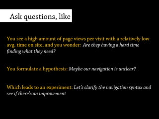 You formulate a hypothesis: Maybe our navigation is unclear?
Sample scenario
You see a high amount of page views per visit with a relatively low
avg. time on site, and you wonder: Are users having a hard time
finding what they need?
Which leads to an experiment: Let’s clarify the navigation syntax and
see if there’s an improvement.
 