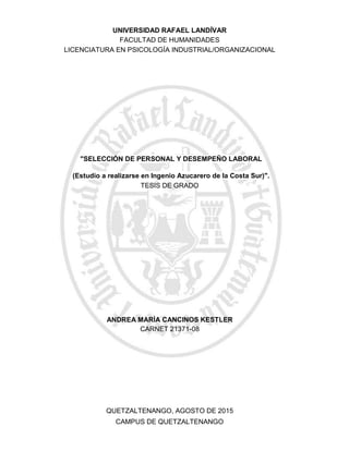 "SELECCIÓN DE PERSONAL Y DESEMPEÑO LABORAL
(Estudio a realizarse en Ingenio Azucarero de la Costa Sur)".
CAMPUS DE QUETZALTENANGO
QUETZALTENANGO, AGOSTO DE 2015
ANDREA MARÌA CANCINOS KESTLER
CARNET 21371-08
TESIS DE GRADO
LICENCIATURA EN PSICOLOGÍA INDUSTRIAL/ORGANIZACIONAL
FACULTAD DE HUMANIDADES
UNIVERSIDAD RAFAEL LANDÍVAR
 