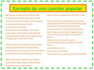 Ejemplo de una canción popular
Me levante con ganas de escribirte algo
y me salió esta canción que aquí te canto
no sé si la escucharás pero a mi me da igual
es una simple escusa pa' decirte
lo mucho que me gustas
quiero ponerle mi apellido a tu nombre
quiero saber todo lo que tu vida esconde
y ponerle color a todo tu dolor darte lo que
me pidas por el resto de mi vida
Quiero cantar una cancion que te enamore
cada catorce de febrero enviarte flores
pa que pienses en mi pa que mas nunca llores
quiero cantar una cancion que te enamore
Quiero ponerle mi apellido a tu nombre
quiero saber todo lo que tu vida esconde
y ponerle color a todo tu dolor
darte lo que me pidas por el resto de mi vida
Quiero cantar una cancion que te enamore
cada catorce de febrero enviarte flores pa que
pienses en mi pa que mas nunca llores
quiero cantar una cancion que te enamore
que te haga suspirar que te haga enamorar
una cancion que escuches y te haga en mi
pensar…
Quiero cantar una cancion que te
enamorecada catorce de febrero enviarte
flores
pa que pienses en mi
pa que mas nunca llores
quiero cantar una cancion que te enamore(x2)
 
