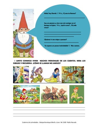  JUNTO CONMIGO VIVEN MUCHOS PERSONAJES DE LOS CUENTOS. MIRA LOS
DIBUJOS Y RECUERDA ¿CÓMO SE LLAMAN MIS AMIGOS?
_____________________________________________________________________________________
_____________________________________________________________________________________
_____________________________________________________________________________________
_____________________________________________________________________________________
Cuderno de actividades. Bodyachevskaya MarÍa. Liceo № 1568 Pablo Neruda
Hola! Soy David.  Y t , C mo te llamas?ъ ї у
____________________________________________________
Soy un gnomo y vivo con mis amigos en el
bosque m gico. Y t , qui n eres? , D ndeб ъ ї й ї у
vives?
_______________________________________________
_______________________________________________
______________________________________
Quieres ir con migo a pasear?ї
____________________________________________
Te espera un paseo inolvidable!  Nos vamos.
Hola! Soy David.  Y t , C mo te llamas?ъ ї у
____________________________________________________
Soy un gnomo y vivo con mis amigos en el
bosque m gico. Y t , qui n eres? , D ndeб ъ ї й ї у
vives?
_______________________________________________
_______________________________________________
______________________________________
Quieres ir con migo a pasear?ї
____________________________________________
Te espera un paseo inolvidable!  Nos vamos.
 