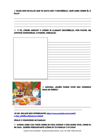  ELIGE UNO DE ELLOS QUE TE GUSTA MÁS Y DESCRÍBELO. ¿QUÉ SABES SOBRE ÉL O
ELLA?
_________________________________________________________________________________________________________
_________________________________________________________________________________________________________
_________________________________________________________________________________________________________
_________________________________________________________________________________________________________
 Y TÚ, ¿TIENES AMIGOS? Y ¿CÓMO SE LLAMAN? DESCRÍBELOS, POR FAVOR. ME
APETECE CONOCERLES. SI PUEDES, DIBUJALES.
__________________________________________________________________________________________________________________
__________________________________________________________________________________________________________________
__________________________________________________________________________________________________________________
__________________________________________________________________________________________________________________
__________________________________________________________________________________________________________________
__________________________________________________________________________________________________________________
__________________________________________________________________________________________________________________
__________________________________________________________________________________________________________________
__________________________________________________________________________________________________________________
__________________________________________________________________________________________________________________
__________________________________________________________________________________________________________________
__________________________________________________________________________________________________________________
__________________________________________________________________________________________________________________
__________________________________________________________________________________________________________________
__________________________________________________________________________________________________________________
__________________________________________________________________________________________________________________
 ADIVINA, ¿QUIÉN PUEDE VIVIR MÁS CONMIGO
BAJO UN ÁRBOL?
_________________________________________________________________________________________________________
_____________________________________________________________________________________________
ES UN ENLACE MUY INTERESANTE: http://www.youtube.com/watch?
v=0xJ_wH4Ryvs&feature=related
VÉALO Y CONOCERÁS MI FAMILIA!
 AHORA SABES CASI TODO SOBRE MI VIDA: DONDE Y CON QUIEN VIVO, COMO ES
MI CASA. QUERÍA PREGUNTARTE ¿CÓMO ES TU FAMILIA Y TU CASA?
Cuderno de actividades. Bodyachevskaya MarÍa. Liceo № 1568 Pablo Neruda
 