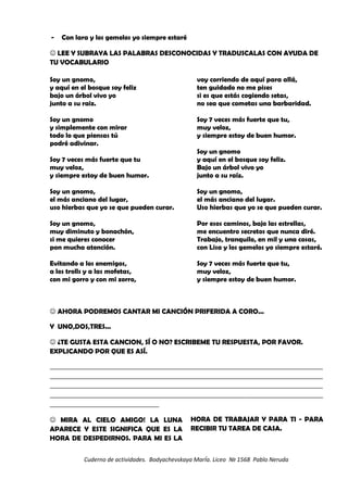 - Con lara y los gemelos yo siempre estaré
 LEE Y SUBRAYA LAS PALABRAS DESCONOCIDAS Y TRADUSCALAS CON AYUDA DE
TU VOCABULARIO
Soy un gnomo,
y aquí en el bosque soy feliz
bajo un árbol vivo yo
junto a su raiz.
Soy un gnomo
y simplemente con mirar
todo lo que piensas tú
podré adivinar.
Soy 7 veces más fuerte que tu
muy veloz,
y siempre estoy de buen humor.
Soy un gnomo,
el más anciano del lugar,
uso hierbas que yo se que pueden curar.
Soy un gnomo,
muy diminuto y bonachón,
si me quieres conocer
pon mucha atención.
Evitando a los enemigos,
a los trolls y a las mofetas,
con mi gorro y con mi zorro,
voy corriendo de aquí para allá,
ten guidado no me pises
si es que estás cogiendo setas,
no sea que cometas una barbaridad.
Soy 7 veces más fuerte que tu,
muy veloz,
y siempre estoy de buen humor.
Soy un gnomo
y aquí en el bosque soy feliz.
Bajo un árbol vivo yo
junto a su raíz.
Soy un gnomo,
el más anciano del lugar.
Uso hierbas que yo se que pueden curar.
Por esos caminos, bajo las estrellas,
me encuentro secretos que nunca diré.
Trabajo, tranquilo, en mil y una cosas,
con Lisa y los gemelos yo siempre estaré.
Soy 7 veces más fuerte que tu,
muy veloz,
y siempre estoy de buen humor.
 AHORA PODREMOS CANTAR MI CANCIÓN PRIFERIDA A CORO...
Y UNO,DOS,TRES...
 ¿TE GUSTA ESTA CANCION, SÍ O NO? ESCRIBEME TU RESPUESTA, POR FAVOR.
EXPLICANDO POR QUE ES ASÍ.
_________________________________________________________________________________________________________
_________________________________________________________________________________________________________
_________________________________________________________________________________________________________
_________________________________________________________________________________________________________
__________________________________________
 MIRA AL CIELO AMIGO! LA LUNA
APARECE Y ESTE SIGNIFICA QUE ES LA
HORA DE DESPEDIRNOS. PARA MI ES LA
HORA DE TRABAJAR Y PARA TI - PARA
RECIBIR TU TAREA DE CASA.
Cuderno de actividades. Bodyachevskaya MarÍa. Liceo № 1568 Pablo Neruda
 