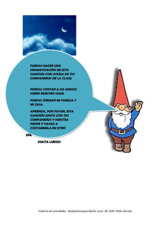 Cuderno de actividades. Bodyachevskaya MarÍa. Liceo № 1568 Pablo Neruda
PUEDAS HACER UNA
DRAMATIZACIÓN DE ESTA
CANCION CON AYUDA DE TUS
COMPANEROS DE LA CLASE;
PUEDAS CONTAR A SUS AMIGOS
SOBRE NUESTRO VIAJE;
PUEDAS DIBUJAR MI FAMILIA Y
MI CASA;
APRENDA, POR FAVOR, ESTA
CANCIÓN JUNTO CON TUS
COMPANEROS Y VUESTRA
PROFE Y VAYAIS A
CONTARMELA EN OTRO
DÍA.
¡HASTA LUEGO!
PUEDAS HACER UNA
DRAMATIZACIÓN DE ESTA
CANCION CON AYUDA DE TUS
COMPANEROS DE LA CLASE;
PUEDAS CONTAR A SUS AMIGOS
SOBRE NUESTRO VIAJE;
PUEDAS DIBUJAR MI FAMILIA Y
MI CASA;
APRENDA, POR FAVOR, ESTA
CANCIÓN JUNTO CON TUS
COMPANEROS Y VUESTRA
PROFE Y VAYAIS A
CONTARMELA EN OTRO
DÍA.
¡HASTA LUEGO!
 